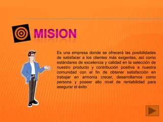 Es una empresa donde se ofrecerá las posibilidades
de satisfacer a los clientes más exigentes, así como
estándares de excelencia y calidad en la selección de
nuestro producto y contribución positiva a nuestra
comunidad con el fin de obtener satisfacción en
trabajar en armonía crecer, desarrollarnos como
persona y poseer alto nivel de rentabilidad para
asegurar el éxito

 
