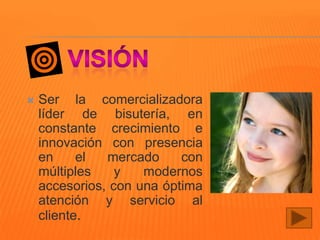 

Ser la comercializadora
líder de bisutería, en
constante crecimiento e
innovación con presencia
en
el
mercado
con
múltiples
y
modernos
accesorios, con una óptima
atención y servicio al
cliente.

 