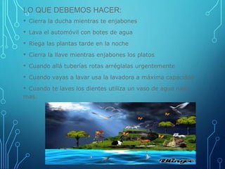LO QUE DEBEMOS HACER:
• Cierra la ducha mientras te enjabones
• Lava el automóvil con botes de agua
• Riega las plantas tarde en la noche
• Cierra la llave mientras enjabones los platos
• Cuando allá tuberías rotas arréglalas urgentemente
• Cuando vayas a lavar usa la lavadora a máxima capacidad
• Cuando te laves los dientes utiliza un vaso de agua nada
mas.
 
