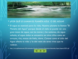 • ¿POR QUÉ LE LLAMAN EL PLANETA AZUL O DEL AGUA?
• El agua es esencial para la vida. Nuestro planeta lo llaman "El
Planeta del Agua" porque desde el cielo se puede ver una
gran masa de agua, son los mares y los océanos, de agua
salada, el agua dulce se encuentra en otros sitios como en
arroyos, ríos, masas de hielo, nieve...Conoce como el ciclo del
Agua afecta tu vida y la del resto de seres vivos que te
rodean.
• http://www.gifmania.com/Gif-Animados-Paisajes/Imagenes-Elementos-Naturales/Agua/Agua-67091.gif
 