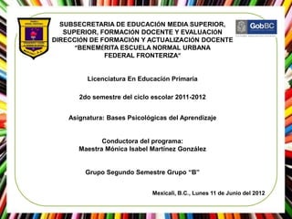 SUBSECRETARIA DE EDUCACIÓN MEDIA SUPERIOR,
   SUPERIOR, FORMACIÓN DOCENTE Y EVALUACIÓN
DIRECCIÓN DE FORMACIÓN Y ACTUALIZACIÓN DOCENTE
      “BENEMÉRITA ESCUELA NORMAL URBANA
              FEDERAL FRONTERIZA”


         Licenciatura En Educación Primaria

       2do semestre del ciclo escolar 2011-2012


    Asignatura: Bases Psicológicas del Aprendizaje


              Conductora del programa:
       Maestra Mónica Isabel Martínez González


         Grupo Segundo Semestre Grupo “B”


                              Mexicali, B.C., Lunes 11 de Junio del 2012
 