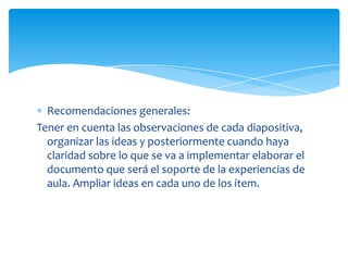 Recomendaciones generales: Tener en cuenta las observaciones de cada diapositiva, organizar las ideas y posteriormente cuando haya claridad sobre lo que se va a implementar elaborar el documento que será el soporte de la experiencias de aula. Ampliar ideas en cada uno de los item. 