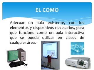 Adecuar un aula existente, con los elementos y dispositivos necesarios, para que funcione como un aula interactiva que se pueda utilizar en clases de cualquier área.EL COMO