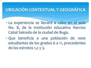 La experiencia se llevará a cabo en el aula No. 8, de la Institución educativa Narciso Cabal Salcedo de la ciudad de Buga.Que beneficia a una población de 1000 estudiantes de los grados 6 a 11, procedentes de los estratos 1,2 y 3.UBICACIÓN CONTEXTUAL Y GEOGRÁFICA