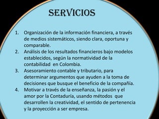 SERVICIOS
1. Organización de la información financiera, a través
de medios sistemáticos, siendo clara, oportuna y
comparable.
2. Análisis de los resultados financieros bajo modelos
establecidos, según la normatividad de la
contabilidad en Colombia.
3. Asesoramiento contable y tributario, para
determinar argumentos que ayuden a la toma de
decisiones que busque el beneficio de la compañía.
4. Motivar a través de la enseñanza, la pasión y el
amor por la Contaduría, usando métodos que
desarrollen la creatividad, el sentido de pertenencia
y la proyección a ser empresa.
 