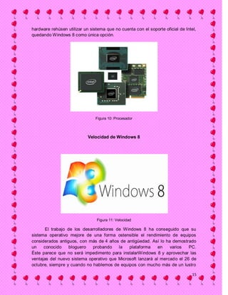 hardware rehúsen utilizar un sistema que no cuenta con el soporte oficial de Intel,
quedando Windows 8 como única opción.




                                Figura 10: Procesador




                            Velocidad de Windows 8




                                Figura 11: Velocidad

       El trabajo de los desarrolladores de Windows 8 ha conseguido que su
sistema operativo mejore de una forma ostensible el rendimiento de equipos
considerados antiguos, con más de 4 años de antigüedad. Así lo ha demostrado
un    conocido     bloguero  probando     la  plataforma     en   varios   PC.
Éste parece que no será impedimento para instalarWindows 8 y aprovechar las
ventajas del nuevo sistema operativo que Microsoft lanzará al mercado el 26 de
octubre, siempre y cuando no hablemos de equipos con mucho más de un lustro

                                                                                 15
 
