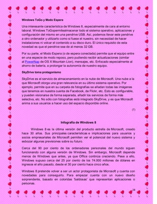 Windows ToGo y Modo Espera

Una interesante característica de Windows 8, especialmente de cara al entorno
laboral. Windows ToGopermitealmacenar todo el sistema operativo, aplicaciones y
configuración del mismo en una pendrive USB. Así, podemos llevar este pendrive
a otro ordenador y utilizarlo como si fuese el nuestro, sin necesidad de hacer
instalaciones ni volcar el contenido a su disco duro. El único requisito de esta
novedad es que el pendrive sea de al menos 32 GB.

Por su parte, el Modo Espera (o de espera conectada) permite que el equipo entre
en una especie de modo reposo, pero pudiendo recibir actualizaciones (similar
al PowerNap de OS X Mountain Lion), mensajes, etc. Enfocado especialmente al
ahorro de batería, a prolongar la autonomía de nuestro equipo.

SkyDrive toma protagonismo

SkyDrive es el servicio de almacenamiento en la nube de Microsoft. Una nube a la
que Microsoft otorga una gran relevancia en su último sistema operativo. Por
ejemplo, permite que en su carpeta de fotografías se añadan todas las imágenes
que tenemos en nuestra cuenta de Facebook, de Flickr, etc. Esto es configurable,
y pueden visionarse de forma separada, añadir los servicios de forma más
selectiva, etc. No sólo con fotografías está integrado SkyDrive, y es que Microsoft
anima a sus usuarios a hacer uso del espacio disponible online.

                                                                                 (7)




                            Infografía de Windows 8

      Windows 8 es la última versión del producto estrella de Microsoft, creado
hace 30 años. Sus principales características e implicaciones para usuarios y
socios empresariales de Microsoft permiten ver el potencial del nuevo sistema y
esbozar algunas previsiones sobre su futuro.

Cerca del 90 por ciento de los ordenadores personales del mundo siguen
funcionando con alguna versión de Windows. Sin embargo, Microsoft depende
menos de Windows que antes, ya que Office continúa creciendo. Pese a ello,
Windows supuso cerca del 25 por ciento de los 74.000 millones de dólares en
ingresos el año pasado, desde el 30 por ciento hace cinco años.

Windows 8 pretende volver a ser un actor protagonista de Microsoft y cuenta con
novedades para conseguirlo. Para empezar cuenta con un nuevo diseño
sorprendente, basado en coloridas 'baldosas' que representan aplicaciones o
personas.

                                                                                 28
 