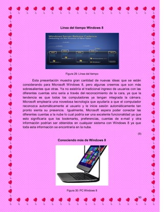 Línea del tiempo Windows 8




                              Figura 29: Línea del tiempo

       Esta presentación muestra gran cantidad de nuevas ideas que se están
considerando para Microsoft Windows 8, pero algunas creemos que son más
sobresalientes que otras. Ya no existiría el tradicional ingreso de usuarios con las
diferentes cuentas sino seria a través del reconocimiento de la cara, ya que la
tendencia es que todos los computadores ya tengan integrada la cámara.
Microsoft emplearía una novedosa tecnología que ayudaría a que el computador
reconozca automáticamente al usuario y le inicie sesión automáticamente tan
pronto sienta su presencia. Igualmente, Microsoft espera poder conectar las
diferentes cuentas a la nube lo cual podría ser una excelente funcionalidad ya que
esto significaría que los bookmarks, preferencias, cuentas de e-mail y otra
información podrían ser obtenidos en cualquier sistema con Windows 8 ya que
toda esta información se encontraría en la nube.

                                                                                 (9)

                        Conociendo más de Windows 8




                               Figura 30: PC Windows 8

                                                                                 30
 