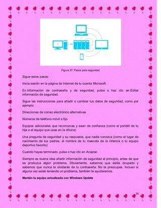 Figura 37: Pasos para seguridad

Sigue estos pasos:

Inicia sesión en la página de Internet de tu cuenta Microsoft.

En Información de contraseña y de seguridad, pulsa o haz clic en Editar
información de seguridad.

Sigue las instrucciones para añadir o cambiar tus datos de seguridad, como por
ejemplo:

Direcciones de correo electrónico alternativas

Números de teléfono móvil o fijo

Equipos adicionales que reconozcas y sean de confianza (como el portátil de tu
hija o el equipo que usas en la oficina)

Una pregunta de seguridad y su respuesta, que nadie conozca (como el lugar de
nacimiento de tus padres, el nombre de tu mascota de la infancia o tu equipo
deportivo favorito)

Cuando hayas terminado, pulsa o haz clic en Aceptar.

Siempre es buena idea añadir información de seguridad al principio, antes de que
se produzca algún problema. Obviamente, sabemos que estás ocupado y
sabemos que nunca te olvidarás de tu contraseña. No te preocupes. Incluso si
alguna vez estás teniendo un problema, también te ayudaremos.

Mantén tu equipo actualizado con Windows Update




                                                                              36
 