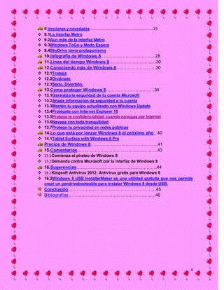 9.Versiones y novedades………………………………………………………25
   9.1La interfaz Metro
   9.2Aun más de la interfaz Metro
   9.3Windows ToGo y Modo Espera
   9.4SkyDrive toma protagonismo
    10.Infografía de Windows 8…………………………….....28
    11.Línea del tiempo Windows 8………………………......30
    12.Conociendo más de Windows 8………………………30
 12.1Trabaja
 12.2Diviértete
 12.3Serio. Divertido.
    13.Como proteger Windows 8……………………………34
   13.1Garantiza la seguridad de tu cuenta Microsoft
   13.2Añade información de seguridad a tu cuenta
   13.3Mantén tu equipo actualizado con Windows Update
   13.4Protégete con Internet Explorer 10
   13.5Protege la confidencialidad cuando navegas por Internet
   13.6Navega con toda tranquilidad
   13.7Protege tu privacidad en redes públicas
    14.Lo que está por lanzar Windows 8 el próximo año...40
 14.1Tablet Surface with Windows 8 Pro
  Precios de Windows 8……………………………………….41
  15.Comentarios……………………………………………….43
 15.1Comienza el pirateo de Windows 8
 15.2Demanda contra Microsoft por la interfaz de Windows 8
    16.Sugerencias……………………………………………….44
 16.1Kingsoft Antivirus 2012: Antivirus gratis para Windows 8
 16.2Windows 8 USB InstallerMaker es una utilidad gratuita que nos permite
  crear un pendrivebooteable para instalar Windows 8 desde USB.
    Conclusión……………………………………………………45
    Bibliografías…………………………………………………...46




                                                                          4
 