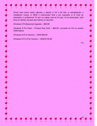 Ahora toca sacar echar cálculos y decidir si 32 o 64 bits, si actualización o
instalación nueva, si OEM o consumidor final y por supuesto si el nivel es
domestico o profesional. Si aún no sabes cual es la tuya, no te preocupes, todo
lleva su tiempo aunque aquí tienes un resumen.

Windows 8 Professional Upgrade – $69.99

Windows 8 Pro Pack – Product Key Card – $69.99 convierte en Pro la versión
OEM básica

Windows 8 (Full Version) – OEM $99.99

Windows 8 Pro (Full Version) – OEM $139.99

                                                                           (13)




                                                                            42
 