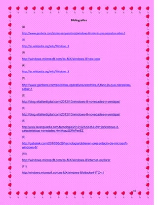 Bibliografías

(1)

http://www.genbeta.com/sistemas-operativos/windows-8-todo-lo-que-necesitas-saber-1

(2)

http://es.wikipedia.org/wiki/Windows_8

(3)

http://windows.microsoft.com/es-MX/windows-8/new-look

(4)

http://es.wikipedia.org/wiki/Windows_8

(5)

http://www.genbeta.com/sistemas-operativos/windows-8-todo-lo-que-necesitas-
saber-1

(6)

http://blog.eltallerdigital.com/2012/10/windows-8-novedades-y-ventajas/

(7)

http://blog.eltallerdigital.com/2012/10/windows-8-novedades-y-ventajas/
(8)

http://www.lavanguardia.com/tecnologia/20121025/54353459190/windows-8-
caracteristicas-novedades.html#ixzz2DRhPanEZ

(9)

http://gabatek.com/2010/06/29/tecnologia/obtienen-presentacin-de-microsoft-
windows-8/

(10)

http://windows.microsoft.com/es-MX/windows-8/internet-explorer

(11)

http://windows.microsoft.com/es-MX/windows-8/bitlocker#1TC=t1




                                                                                     46
 