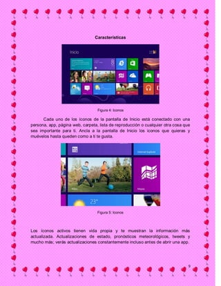 Características




                                  Figura 4: Iconos

      Cada uno de los íconos de la pantalla de Inicio está conectado con una
persona, app, página web, carpeta, lista de reproducción o cualquier otra cosa que
sea importante para ti. Ancla a la pantalla de Inicio los iconos que quieras y
muévelos hasta queden como a ti te gusta.




                                  Figura 5: Iconos




Los íconos activos tienen vida propia y te muestran la información más
actualizada. Actualizaciones de estado, pronósticos meteorológicos, tweets y
mucho más; verás actualizaciones constantemente incluso antes de abrir una app.




                                                                                 9
 