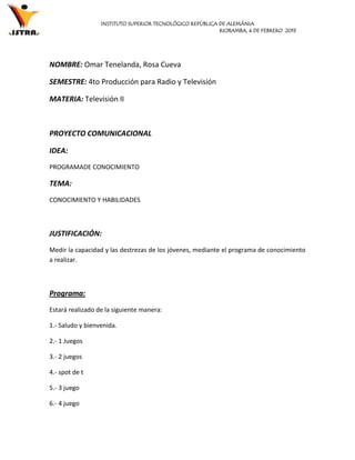 INSTITUTO SUPERIOR TECNOLÓGICO REPÙBLICA DE ALEMÁNIA
                                                           RIOBAMBA, 4 DE FEBRERO 2013




NOMBRE: Omar Tenelanda, Rosa Cueva

SEMESTRE: 4to Producción para Radio y Televisión

MATERIA: Televisión II



PROYECTO COMUNICACIONAL

IDEA:
PROGRAMADE CONOCIMIENTO

TEMA:
CONOCIMIENTO Y HABILIDADES



JUSTIFICACIÓN:
Medir la capacidad y las destrezas de los jóvenes, mediante el programa de conocimiento
a realizar.



Programa:
Estará realizado de la siguiente manera:

1.- Saludo y bienvenida.

2.- 1 Juegos

3.- 2 juegos

4.- spot de t

5.- 3 juego

6.- 4 juego
 