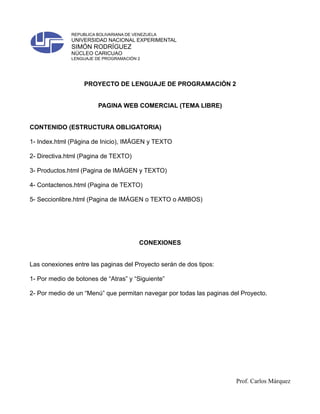 REPUBLICA BOLIVARIANA DE VENEZUELA
              UNIVERSIDAD NACIONAL EXPERIMENTAL
              SIMÓN RODRÍGUEZ
              NÚCLEO CARICUAO
              LENGUAJE DE PROGRAMACIÓN 2




                   PROYECTO DE LENGUAJE DE PROGRAMACIÓN 2


                        PAGINA WEB COMERCIAL (TEMA LIBRE)


CONTENIDO (ESTRUCTURA OBLIGATORIA)

1- Index.html (Página de Inicio), IMÁGEN y TEXTO

2- Directiva.html (Pagina de TEXTO)

3- Productos.html (Pagina de IMÁGEN y TEXTO)

4- Contactenos.html (Pagina de TEXTO)

5- Seccionlibre.html (Pagina de IMÁGEN o TEXTO o AMBOS)




                                         CONEXIONES


Las conexiones entre las paginas del Proyecto serán de dos tipos:

1- Por medio de botones de “Atras” y “Siguiente”

2- Por medio de un “Menú” que permitan navegar por todas las paginas del Proyecto.




                                                                       Prof. Carlos Márquez
 