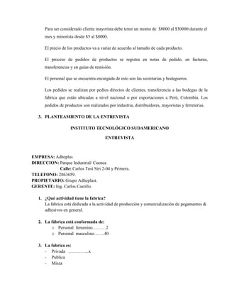 Para ser considerado cliente mayorista debe tener un monto de $8000 al $30000 durante el
      mes y minorista desde $5 al $8000.

      El precio de los productos va a variar de acuerdo al tamaño de cada producto.

      El proceso de pedidos de productos se registra en notas de pedido, en facturas,
      transferencias y en guías de remisión.

      El personal que se encuentra encargada de esto son las secretarias y bodegueros.

      Los pedidos se realizan por pedios directos de clientes, transferencia a las bodegas de la
      fabrica que están ubicadas a nivel nacional o por exportaciones a Perú, Colombia. Los
      pedidos de productos son realizados por industria, distribuidores, mayoristas y ferreterías.

   3. PLANTEAMIENTO DE LA ENTREVISTA

                    INSTITUTO TECNOLÓGICO SUDAMERICANO

                                        ENTREVISTA



EMPRESA: Adheplas
DIRECCION: Parque Industrial/ Cuenca
           Calle: Carlos Tosi Siri 2-04 y Primera.
TELEFONO: 2863659.
PROPIETARIO: Grupo Adheplast.
GERENTE: Ing. Carlos Castillo.

   1. ¿Qué actividad tiene la fabrica?
      La fabrica está dedicada a la actividad de producción y comercialización de pegamentos &
      adhesivos en general.

   2. La fábrica está conformada de:
         o Personal femenino………2
         o Personal masculino…….40

   3. La fabrica es:
      - Privada …………..x
      - Publica
      - Mixta
 