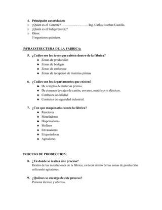 4.   Principales autoridades:
  o    ¿Quién es el Gerente? …………………… Ing. Carlos Esteban Castillo.
  o    ¿Quién es el Subgerente(a)?
  o    Otros:
       5 ingenieros químicos.


INFRAESTRUCTURA DE LA FABRICA:

  5. ¿Cuáles son las áreas que existen dentro de la fábrica?
         Zonas de producción
         Zonas de bodegas
         Zonas de embarque
         Zonas de recepción de materias primas

  6. ¿Cuáles son los departamentos que existen?
         De compras de materias primas.
         De compras de cajas de cartón, envases, metálicos y plásticos.
         Controles de calidad.
         Controles de seguridad industrial.

  7. ¿Con que maquinaria cuenta la fábrica?
         Reactores
         Mezcladoras
         Dispersadoras
         Molinos
         Envasadoras
         Etiquetadoras
         Agitadores



PROCESO DE PRODUCCION:

  8. ¿En donde se realiza este proceso?
     Dentro de las instalaciones de la fábrica, es decir dentro de las zonas de producción
     utilizando agitadores.

  9. ¿Quiénes se encarga de este proceso?
     Persona técnico y obreros.
 