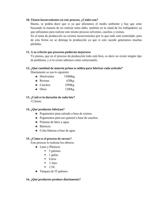 10. Tienen inconvenientes en este proceso. ¿Cuáles son?
    Bueno, se podría decir que si ya que afectamos el medio ambiente y hay que estar
    buscando la manera de no realizar tanto daño, también en la salud de los trabajadores ya
    que utilizamos para realizar este mismo proceso solventes, cauchos y resinas.
    En el tema de producción no existen inconvenientes por lo que todo está controlado, para
    de esta forma no se detenga la producción ya que si esto sucede generamos muchas
    pérdidas.

11. A su criterio que procesos pudieran mejorarse
    Yo pienso, que en el proceso de producción todo está bien, es decir no existe ningún tipo
    de problema, y si lo existe sabemos cómo solucionarlo.

12. ¿Qué cantidad de materia prima se utiliza para fabricar cada artículo?
    Diariamente se usa lo siguiente:
        Disolventes           15000kg.
        Resinas                 620kg.
        Cauchos                2500kg.
        Otros                  1200kg.

13. ¿Cuál es la duración de cada lote?
    12 horas.

14. ¿Qué productos fabrican?
       Pegamentos para calzado a base de resinas.
       Pegamentos para uso general a base de cauchos.
       Pinturas de látex y agua.
       Barnices.
       Colas blancas a base de agua.

15. ¿Cómo es el proceso de envase?
    Este proceso lo realizan los obreros.
        Latas y Plásticos
                5 galones.
                1 galón.
                Litros
                ½ litro
                1/24.
        Tanques de 55 galones.

16. ¿Qué productos produce diariamente?
 