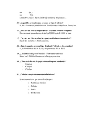 40          15,2
    30           7,30
    Entre otros precios dependiendo del tamaño y del producto.

25. Los pedidos se realizan de acuerdo al tipo de cliente?
    Si, los clientes son para industrias, distribuidores, mayoristas, ferreterías.

26. ¿Para ser un cliente mayorista que cantidad necesita comprar?
    Debe comprar en productos desde los $8000 hasta $ 30000 al mes.

27. ¿Para ser un cliente minorista que cantidad necesita adquirir?
    Desde $ 5 hasta los $ 8000 cada mes.

28. ¿Dan descuentos según el tipo de cliente? ¿Cuál es el porcentaje?
    Si, a minoristas el 1% al 3,5% y mayorista del 5% al 8,8%

29. ¿La cantidad de productos que venden diariamente?
    Sobre los $ 30000 dólares entre colas y pegamentos.

30. ¿Cómo es la forma de pago establecida para los clientes?
       - Efectivo
       - Cheques
       - Créditos

31. ¿Cuántas computadoras cuenta la fabrica?

    Seis computadoras que son utilizadas para:
               o Kardex de materias
               o Pedidos
               o Stocks
               o Producción
 