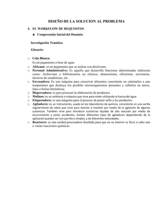 DISEÑO DE LA SOLUCION AL PROBLEMA
4. EL WORKFLOW DE REQUISITOS
    Comprensión Inicial del Dominio

  Investigación Temática

  Glosario:

o Cola Blanca:
  Es un pegamento a base de agua.
o Africano: es un pegamento que se realiza con disolvente.
o Personal Administrativo: Es aquella que desarrolla funciones determinadas indirectas
  como: Archivistas y bibliotecarios no clínicos, almacenistas, oficinistas, secretarias,
  técnicos de estadísticas, etc.
o Envasadora: Es una máquina para conservar alimentos consistente en calentarlos a una
  temperatura que destruya los posibles microorganismos presentes y sellarlos en tarros,
  latas o bolsas herméticas.
o Dispersadora: es para procesar la elaboración de productos.
o Molinos: es un artefacto o máquina que sirve para moler utilizando la fuerza del agua.
o Etiquetadora: es una máquina para el proceso de poner sello a los productos.
o Agitadores: es un instrumento, usado en los laboratorios de química, consistente en una varilla
   regularmente de vidrio que sirve para mezclar o revolver por medio de la agitación de algunas
   sustancias. También sirve para introducir sustancias líquidas de alta reacción por medio de
   escurrimiento y evitar accidentes. Existen diferentes tipos de agitadores dependiendo de la
   aplicación pueden ser con parrilla o simples, y de diferentes velocidades.
o Reactores: es una unidad procesadora diseñada para que en su interior se lleve a cabo una
  o varias reacciones químicas.
 