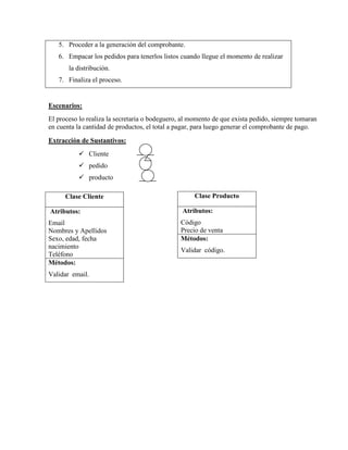 5. Proceder a la generación del comprobante.
   6. Empacar los pedidos para tenerlos listos cuando llegue el momento de realizar
       la distribución.
   7. Finaliza el proceso.


Escenarios:
El proceso lo realiza la secretaria o bodeguero, al momento de que exista pedido, siempre tomaran
en cuenta la cantidad de productos, el total a pagar, para luego generar el comprobante de pago.

Extracción de Sustantivos:
           Cliente
           pedido
           producto

      Clase Cliente                                 Clase Producto

Atributos:                                      Atributos:
Email                                          Código
Nombres y Apellidos                            Precio de venta
Sexo, edad, fecha                              Métodos:
nacimiento
                                               Validar código.
Teléfono
Métodos:
Validar email.
 
