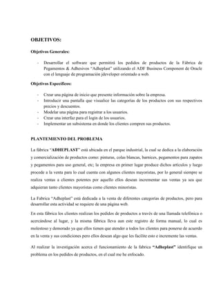 OBJETIVOS:

Objetivos Generales:

   -   Desarrollar el software que permitirá los pedidos de productos de la Fábrica de
       Pegamentos & Adhesivos “Adheplast” utilizando el ADF Business Component de Oracle
       con el lenguaje de programación jdeveloper orientado a web.

Objetivos Específicos:

   -   Crear una página de inicio que presente información sobre la empresa.
   -   Introducir una pantalla que visualice las categorías de los productos con sus respectivos
       precios y descuentos.
   -   Modelar una página para registrar a los usuarios.
   -   Crear una interfaz para el login de los usuarios.
   -   Implementar un subsistema en donde los clientes compren sus productos.


PLANTEMIENTO DEL PROBLEMA

La fábrica “ADHEPLAST” está ubicada en el parque industrial, la cual se dedica a la elaboración
y comercialización de productos como: pinturas, colas blancas, barnices, pegamentos para zapatos
y pegamentos para uso general, etc; la empresa en primer lugar produce dichos artículos y luego
procede a la venta para lo cual cuenta con algunos clientes mayoristas, por lo general siempre se
realiza ventas a clientes potentes por aquello ellos desean incrementar sus ventas ya sea que
adquieran tanto clientes mayoristas como clientes minoristas.

La Fabrica “Adheplast” está dedicada a la venta de diferentes categorías de productos, pero para
desarrollar esta actividad se requiere de una página web.

En esta fábrica los clientes realizan los pedidos de productos a través de una llamada telefónica o
acercándose al lugar, y la misma fábrica lleva aun este registro de forma manual, lo cual es
molestoso y demorado ya que ellos tienen que atender a todos los clientes para ponerse de acuerdo
en la venta y sus condiciones pero ellos desean algo que les facilite esto e incremente las ventas.

Al realizar la investigación acerca el funcionamiento de la fabrica “Adheplast” identifique un
problema en los pedidos de productos, en el cual me he enfocado.
 