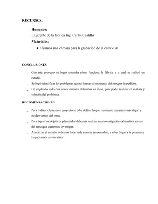 RECURSOS:

      Humanos:
      El gerente de la fabrica Ing. Carlos Castillo
      Materiales:
          Usamos una cámara para la grabación de la entrevista



CONCLUSIONES

  _   Con este proyecto se logró entender cómo funciona la fábrica a la cual se realizó un
      estudio.
  _   Se logró identificar los problemas que se forman al momento del proceso de pedidos.
  _   He empleado todos los conocimientos obtenidos en clase, para poder realizar el análisis y
      solución del problema.

RECOMENDACIONES

  _   Para realizar el presente proyecto se debe definir lo que realmente queremos investigar y
      no desviarnos del tema.
  _   Para lograr los objetivos planteados debemos realizar una investigación exhaustiva acerca
      del tema que queremos investigar.
  _   Al realizar el estudio debemos hacerlo de manera responsable, y saber llegar a la persona a
      la que vamos a entrevistar.
 