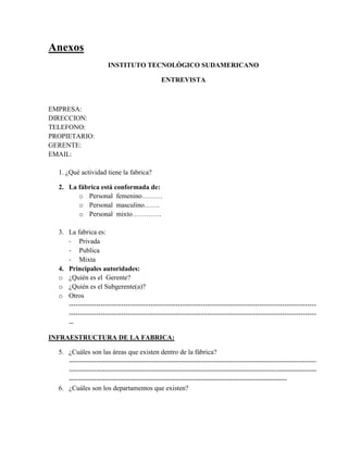 Anexos
                       INSTITUTO TECNOLÓGICO SUDAMERICANO

                                              ENTREVISTA



EMPRESA:
DIRECCION:
TELEFONO:
PROPIETARIO:
GERENTE:
EMAIL:

  1. ¿Qué actividad tiene la fabrica?

  2. La fábrica está conformada de:
        o Personal femenino………
        o Personal masculino…….
        o Personal mixto………….

  3. La fabrica es:
     - Privada
     - Publica
     - Mixta
  4. Principales autoridades:
  o ¿Quién es el Gerente?
  o ¿Quién es el Subgerente(a)?
  o Otros
     -------------------------------------------------------------------------------------------------------------
     -------------------------------------------------------------------------------------------------------------
     --

INFRAESTRUCTURA DE LA FABRICA:

  5. ¿Cuáles son las áreas que existen dentro de la fábrica?
     -------------------------------------------------------------------------------------------------------------
     -------------------------------------------------------------------------------------------------------------
     ------------------------------------------------------------------------------------------------
  6. ¿Cuáles son los departamentos que existen?
 