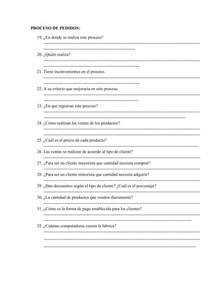 PROCESO DE PEDIDOS:

  19. ¿En donde se realiza este proceso?
      -------------------------------------------------------------------------------------------------------------
      ----------------------------------------------------------------
  20. ¿Quién realiza?
      -------------------------------------------------------------------------------------------------------------
      -------------------------------------------------------------------
  21. Tiene inconvenientes en el proceso.
      -------------------------------------------------------------------------------------------------------------
      -------------------------------------------------------------------
  22. A su criterio que mejoraría en este proceso.
      -------------------------------------------------------------------------------------------------------------
      ------------------------------------------------------------------
  23. ¿En que registran este proceso?
      -------------------------------------------------------------------------------------------------------------
      ---------------------------------------------------------------------------------------------------
  24. ¿Cómo realizan las ventas de los productos?
      -------------------------------------------------------------------------------------------------------------
      -------------------------------------------------------------------------------------------------------------
  25. ¿Cuál es el precio de cada producto?
      ------------------------------------------------------------------------------------------------------------
  26. Las ventas se realizan de acuerdo al tipo de cliente?
      -------------------------------------------------------------------------------------------------------------
  27. ¿Para ser un cliente mayorista que cantidad necesita comprar?
      -------------------------------------------------------------------------------------------------------------
  28. ¿Para ser un cliente minorista que cantidad necesita adquirir?
      -------------------------------------------------------------------------------------------------------------
  29. ¿Dan descuentos según el tipo de cliente? ¿Cuál es el porcentaje?
      -------------------------------------------------------------------------------------------------------------
  30. ¿La cantidad de productos que venden diariamente?
      -------------------------------------------------------------------------------------------------------------
  31. ¿Cómo es la forma de pago establecida para los clientes?
      -------------------------------------------------------------------------------------------------------------
      -------------------------------------------------------------------------------------------------------
  32. ¿Cuántas computadoras cuenta la fabrica?
      -------------------------------------------------------------------------------------------------------------
      -------------------------------------------------------------------------------------------------------------
      ----------------------------------------------------------------------------------------------------------
 