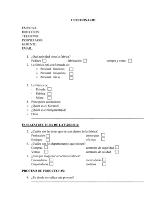 CUESTIONARIO

EMPRESA:
DIRECCION:
TELEFONO:
PROPIETARIO:
GERENTE:
EMAIL:

  1. ¿Qué actividad tiene la fabrica?
     Pedidos                       fabricación                                compra y venta
  2. La fábrica está conformada de:
         o Personal femenino
         o Personal masculino
         o Personal mixto

  3. La fabrica es:
     - Privada
     - Publica
     - Mixta
  4. Principales autoridades:
  o ¿Quién es el Gerente?
  o ¿Quién es el Subgerente(a)?
  o Otros
     -------------------------------------------------------------------------------------------------------------

INFRAESTRUCTURA DE LA FÁBRICA:

  5. ¿Cuáles son las áreas que existen dentro de la fábrica?
     Producción                                   embarques
     Bodegas                                      oficinas
  6. ¿Cuáles son los departamentos que existen?
     Compras                                      controles de seguridad
     Ventas                                       controles de calidad
  7. ¿Con que maquinaria cuenta la fábrica?
     Envasadoras                                  mezcladoras
     Etiquetadoras                                molinos

PROCESO DE PRODUCCION:

  8. ¿En donde se realiza este proceso?
     -------------------------------------------------------------------------------------------------------------
 