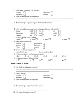 9. ¿Quiénes se encarga de este proceso?
      Gerente                                              bodeguero
      Ingenieros                                           obreros
  10. Tiene inconvenientes en este proceso.
      -------------------------------------------------------------------------------------------------------------
      ----------------------------------------------------------------------------------------
  11. A su criterio que se puede mejorar dentro de este proceso.
      -------------------------------------------------------------------------------------------------------------
      ----------------------------------------------------------------------------------------
  12. ¿Qué cantidad de materia prima se utiliza para fabricar cada artículo?
      Resina                    2000              300                        620
      Disolventes               18000             1500                       15000
      Cauchos                   600               1200                       2500
  13. ¿Cuál es la duración de cada lote?
      2 horas                   10 horas                   6 horas                             12 horas
  14. ¿Qué productos fabrican?
      Plásticos                          pegamentos
      Zapatos                            adhesivos
      Cueros                             pinturas
  15. ¿Cómo es el proceso de envase?
      Manualmente                                 Con envasadoras
  16. ¿Cuántos productos produce cada trabajador?
      1                 2                5                 8                 10                12
  17. ¿Cuántos productos elaboran al día?
      12                        16                20                30                         45

PROCESO DE PEDIDOS:

  18. ¿En donde se realiza este proceso?
      -------------------------------------------------------------------------------------------------------------
      ----------------------------------------------------------------
  19. ¿Quién realiza?
      Gerente                                              bodeguero
      Secretaria                                           propietario
  20. Tiene inconvenientes en el proceso.
      -------------------------------------------------------------------------------------------------------------
      -------------------------------------------------------------------
  21. A su criterio que mejoraría en este proceso.
      -------------------------------------------------------------------------------------------------------------
      ------------------------------------------------------------------
  22. ¿En que registran este proceso?
 
