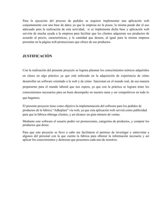 Para la ejecución del proceso de pedidos se requiere implementar una aplicación web
conjuntamente con una base de datos ya que la empresa no la posee, la misma puede dar el uso
adecuado para la realización de esta actividad, si se implementa dicha base y aplicación web
serviría de mucha ayuda a la empresa para facilitar que los clientes adquieran sus productos de
acuerdo al precio, características, y la cantidad que deseen, al igual para la misma empresa
presentar en la página web promociones que ofrece de sus productos.



JUSTIFICACIÒN


Con la realización del presente proyecto se lograra plasmar los conocimientos teóricos adquiridos
en clases en algo práctico ya que está enfocado en la adquisición de experiencia de cómo
desarrollar un software orientado a la web y de cómo funcionan en el mundo real, de esa manera
prepararme para el mundo laboral que nos espera, ya que con la práctica se lograra tener los
conocimientos necesarios para un buen desempeño en nuestra rama y ser competitivos en todo lo
que hagamos.

El presente proyecto tiene como objetivo la implementación del software para los pedidos de
productos de la fabrica “Adheplast” vía web, ya que esta aplicación web servirá como publicidad
para que la fabrica obtenga clientes, y así alcance un gran número de ventas.

Mediante este software el usuario podrá ver promociones, categorías de productos, y comprar los
productos que desee.

Para que este proyecto se lleve a cabo me facilitaron el permiso de investigar y entrevistar a
algunos del personal con la que cuenta la fabrica para obtener la información necesaria y así
aplicar los conocimientos y destrezas que poseemos cada uno de nosotros.
 