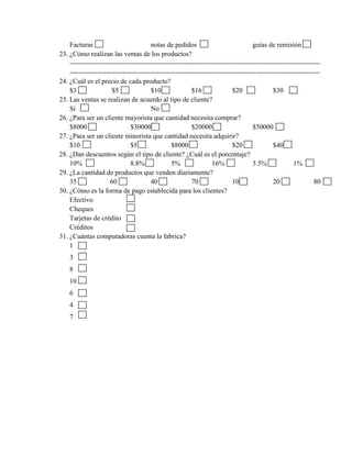 Facturas                           notas de pedidos                             guías de remisión
23. ¿Cómo realizan las ventas de los productos?
    -------------------------------------------------------------------------------------------------------------
    -------------------------------------------------------------------------------------------------------------
24. ¿Cuál es el precio de cada producto?
    $3                 $5              $10               $16               $20               $30
25. Las ventas se realizan de acuerdo al tipo de cliente?
    Si                                 No
26. ¿Para ser un cliente mayorista que cantidad necesita comprar?
    $8000                     $30000                     $20000                     $50000
27. ¿Para ser un cliente minorista que cantidad necesita adquirir?
    $10                       $5                $8000                      $20               $40
28. ¿Dan descuentos según el tipo de cliente? ¿Cuál es el porcentaje?
    10%                       8.8%              5%                16%               3.5%             1%
29. ¿La cantidad de productos que venden diariamente?
    35                60               40                70                10                20               80
30. ¿Cómo es la forma de pago establecida para los clientes?
    Efectivo
    Cheques
    Tarjetas de crédito
    Créditos
31. ¿Cuántas computadoras cuenta la fabrica?
    1
    3
    8
    10
    6
    4
    7
 