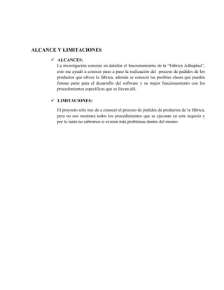 ALCANCE Y LIMITACIONES
       ALCANCES:
        La investigación consiste en detallar el funcionamiento de la “Fábrica Adheplast”,
        esto me ayudó a conocer paso a paso la realización del proceso de pedidos de los
        productos que ofrece la fábrica, además se conoció las posibles clases que pueden
        formar parte para el desarrollo del software y su mejor funcionamiento con los
        procedimientos específicos que se llevan allí.

       LIMITACIONES:

         El proyecto sólo nos da a conocer el proceso de pedidos de productos de la fábrica,
         pero no nos mostrara todos los procedimientos que se ejecutan en este negocio y
         por lo tanto no sabremos si existen más problemas dentro del mismo.
 