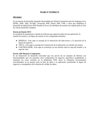 MARCO TEÓRICO

Jdeveloper

Es un entorno de desarrollo integrado desarrollado por Oracle Corporation para los lenguajes Java,
HTML, XML, SQL, PL/SQL, Javascript, PHP, Oracle ADF, UML y otros que simplifica el
desarrollo de aplicaciones SOA basada en Java y las interfaces de usuario con soporte para el ciclo
de vida de desarrollo completo.

Patrón de Diseño MVC
Es un patrón de arquitectura o diseño de software que separa los datos de una aplicación, la
interfaz de usuario, y la lógica de control en tres componentes distintos.

    MODELO.- Esta capa se encarga de la interacción del data-source y la ejecución de la
     lógica de negocios.
    VISTA.- Esta capa se encarga de la interacción de la aplicación y la interfaz de usuario.
    CONTROLADOR.- Esta capa se constituye en una interfaz entre la capa del modelo y la
     capa de vista.

Oracle ADF Business Components
Es un framework de desarrollo innovador que nos provee de un conjunto de librerías con
funcionalidades que nos permiten crear componentes de negocios específicos ayudándonos a
mantener las cosas sencillas en la plataforma J2EE (Java to Enterprise Environment)
convirtiéndose en un puente entre la base de datos y la aplicación conteniendo la lógica de
negocios y encargándose de la función de validar los datos.
 