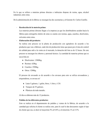 En lo que se refiere a materias primas directas e indirectas dispone de resina, agua, alcohol
industrial, entre otras.

De la administración de la fábrica se encargan las dos secretarias y el Gerente Sr. Carlos Castillo.



   -   Recolección de la materia prima:
       Las materias primas directas llegan a la empresa ya que los distribuidores acuden hacia la
       fábrica para entregarlos dentro de estas se cuenta con resinas, agua, cauchos, disolventes,
       solventes entre otras.
   -   Elaboración del producto:
       Se realiza este proceso en la planta de producción con agitadores de acuerdo a los
       productos que van a fabricar, cada lote de producción tiene que pasar por el área de control
       de calidad para salir a la venta en el mercado, la duración del lote es de 12 horas. De este
       proceso se encargan los obreros y personal técnico. La cantidad de materias primas que se
       usa al día en:
            Disolventes: 15000kg.
            Resinas: 620kg.
            Cauchos: 2500kg.
            Otros: 1200kg.

       El proceso de envasado es de acuerdo a los envases para esto se utiliza envasadoras y
       etiquetadoras, se envasa en¨

             Latas 5 galones, 1 galón, litros, ½ litro y 1/24.
             Tanques de 55 galones.
             Plásticos de todo tamaño.

       Al día se elaboran más de 12 productos.

   -   Pedidos de los diferentes productos:
       Esto se realiza en el departamento de pedidos y ventas de la fábrica, de acuerdo a la
       cantidad que solicita el cliente se realiza esto, para lo cual le dan descuentos según el tipo
       de cliente que sea, es decir al mayorista 5% al 8.8% y al minorista 1% al 3.5%
 