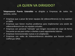 ¿A QUIEN VA DIRIGIDO?
Telepresencia Puerto Extendido va dirigido a Empresas de todos los
sectores, como:

 Empresas que a pesar de tener equipos de videoconferencia no los explotan
  al 100%
 Empresas que tienen muchos problemas para implementar una sesión de
  videoconferencia con sus equipos actuales.
 Empresas con personal "nómada" que tengan necesidad de viajar de forma
  frecuente ya sea para visitar a clientes o para seguimiento interno.
 Empresas transnacionales nuevas o en ampliación.
 Empresas con redes de Videoconferencia obsoletas que buscan sustituir
  CAPEX por OPEX.
 