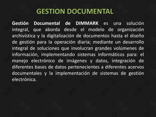GESTION DOCUMENTAL
Gestión Documental de DIMMARK es una solución
integral, que aborda desde el modelo de organización
archivística y la digitalización de documentos hasta el diseño
de gestión para la operación diaria; mediante un desarrollo
integral de soluciones que involucran grandes volúmenes de
información, implementando sistemas informáticos para: el
manejo electrónico de imágenes y datos, integración de
diferentes bases de datos pertenecientes a diferentes acervos
documentales y la implementación de sistemas de gestión
electrónica.
 