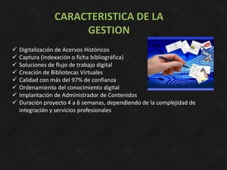 CARACTERISTICA DE LA
                      GESTION
   Digitalización de Acervos Históricos
   Captura (indexación o ficha bibliográfica)
   Soluciones de flujo de trabajo digital
   Creación de Bibliotecas Virtuales
   Calidad con más del 97% de confianza
   Ordenamiento del conocimiento digital
   Implantación de Administrador de Contenidos
   Duración proyecto 4 a 6 semanas, dependiendo de la complejidad de
    integración y servicios profesionales
 