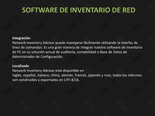 SOFTWARE DE INVENTARIO DE RED


Integración
Network Inventory Advisor puede manejarse fácilmente utilizando la interfaz de
línea de comandos. Es una gran manera de integrar nuestro software de inventario
de PC en su solución actual de auditoría, contabilidad o Base de Datos de
Administrador de Configuración.
·
Localizado
Network Inventory Advisor está disponible en
inglés, español, italiano, chino, alemán, francés, japonés y ruso, todos los informes
son construidos y exportados en UTF-8/16.
 