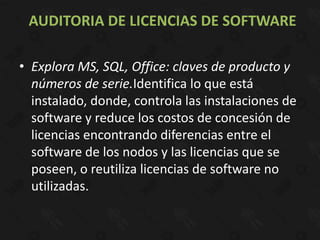 AUDITORIA DE LICENCIAS DE SOFTWARE

• Explora MS, SQL, Office: claves de producto y
  números de serie.Identifica lo que está
  instalado, donde, controla las instalaciones de
  software y reduce los costos de concesión de
  licencias encontrando diferencias entre el
  software de los nodos y las licencias que se
  poseen, o reutiliza licencias de software no
  utilizadas.
 