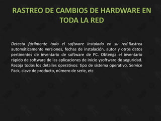 RASTREO DE CAMBIOS DE HARDWARE EN
            TODA LA RED

Detecta fácilmente todo el software instalado en su red.Rastrea
automáticamente versiones, fechas de instalación, autor y otros datos
pertinentes de inventario de software de PC. Obtenga el inventario
rápido de software de las aplicaciones de inicio ysoftware de seguridad.
Recoja todos los detalles operativos: tipo de sistema operativo, Service
Pack, clave de producto, número de serie, etc
 