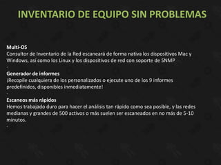 INVENTARIO DE EQUIPO SIN PROBLEMAS

Multi-OS
Consultor de Inventario de la Red escaneará de forma nativa los dispositivos Mac y
Windows, así como los Linux y los dispositivos de red con soporte de SNMP
·
Generador de informes
¡Recopile cualquiera de los personalizados o ejecute uno de los 9 informes
predefinidos, disponibles inmediatamente!
·
Escaneos más rápidos
Hemos trabajado duro para hacer el análisis tan rápido como sea posible, y las redes
medianas y grandes de 500 activos o más suelen ser escaneados en no más de 5-10
minutos.
·
 