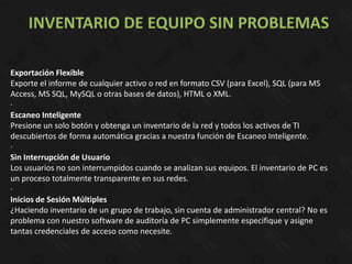 INVENTARIO DE EQUIPO SIN PROBLEMAS

Exportación Flexible
Exporte el informe de cualquier activo o red en formato CSV (para Excel), SQL (para MS
Access, MS SQL, MySQL o otras bases de datos), HTML o XML.
·
Escaneo Inteligente
Presione un solo botón y obtenga un inventario de la red y todos los activos de TI
descubiertos de forma automática gracias a nuestra función de Escaneo Inteligente.
·
Sin Interrupción de Usuario
Los usuarios no son interrumpidos cuando se analizan sus equipos. El inventario de PC es
un proceso totalmente transparente en sus redes.
·
Inicios de Sesión Múltiples
¿Haciendo inventario de un grupo de trabajo, sin cuenta de administrador central? No es
problema con nuestro software de auditoría de PC simplemente especifique y asigne
tantas credenciales de acceso como necesite.
 