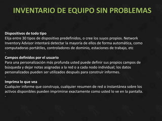 INVENTARIO DE EQUIPO SIN PROBLEMAS

Dispositivos de todo tipo
Elija entre 30 tipos de dispositivo predefinidos, o cree los suyos propios. Network
Inventory Advisor intentará detectar la mayoría de ellos de forma automática, como
computadoras portátiles, controladores de dominio, estaciones de trabajo, etc
·
Campos definidos por el usuario
Para una personalización más profunda usted puede definir sus propios campos de
búsqueda y dejar notas asignadas a la red o a cada nodo individual; los datos
personalizados pueden ser utilizados después para construir informes.
·
Imprima lo que vea
Cualquier informe que construya, cualquier resumen de red o instantánea sobre los
activos disponibles pueden imprimirse exactamente como usted lo ve en la pantalla.
·
 