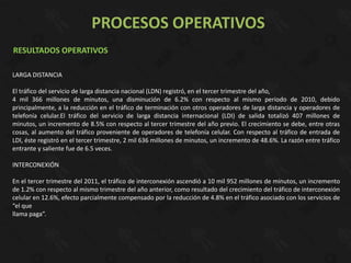 PROCESOS OPERATIVOS
RESULTADOS OPERATIVOS

LARGA DISTANCIA

El tráfico del servicio de larga distancia nacional (LDN) registró, en el tercer trimestre del año,
4 mil 366 millones de minutos, una disminución de 6.2% con respecto al mismo periodo de 2010, debido
principalmente, a la reducción en el tráfico de terminación con otros operadores de larga distancia y operadores de
telefonía celular.El tráfico del servicio de larga distancia internacional (LDI) de salida totalizó 407 millones de
minutos, un incremento de 8.5% con respecto al tercer trimestre del año previo. El crecimiento se debe, entre otras
cosas, al aumento del tráfico proveniente de operadores de telefonía celular. Con respecto al tráfico de entrada de
LDI, éste registró en el tercer trimestre, 2 mil 636 millones de minutos, un incremento de 48.6%. La razón entre tráfico
entrante y saliente fue de 6.5 veces.

INTERCONEXIÓN

En el tercer trimestre del 2011, el tráfico de interconexión ascendió a 10 mil 952 millones de minutos, un incremento
de 1.2% con respecto al mismo trimestre del año anterior, como resultado del crecimiento del tráfico de interconexión
celular en 12.6%, efecto parcialmente compensado por la reducción de 4.8% en el tráfico asociado con los servicios de
“el que
llama paga”.
 