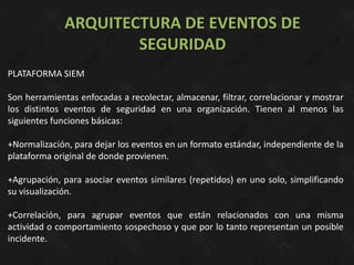 ARQUITECTURA DE EVENTOS DE
                      SEGURIDAD
PLATAFORMA SIEM

Son herramientas enfocadas a recolectar, almacenar, filtrar, correlacionar y mostrar
los distintos eventos de seguridad en una organización. Tienen al menos las
siguientes funciones básicas:

+Normalización, para dejar los eventos en un formato estándar, independiente de la
plataforma original de donde provienen.

+Agrupación, para asociar eventos similares (repetidos) en uno solo, simplificando
su visualización.

+Correlación, para agrupar eventos que están relacionados con una misma
actividad o comportamiento sospechoso y que por lo tanto representan un posible
incidente.
 