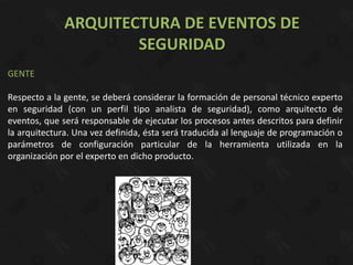 ARQUITECTURA DE EVENTOS DE
                      SEGURIDAD
GENTE

Respecto a la gente, se deberá considerar la formación de personal técnico experto
en seguridad (con un perfil tipo analista de seguridad), como arquitecto de
eventos, que será responsable de ejecutar los procesos antes descritos para definir
la arquitectura. Una vez definida, ésta será traducida al lenguaje de programación o
parámetros de configuración particular de la herramienta utilizada en la
organización por el experto en dicho producto.
 
