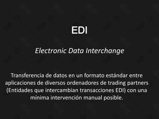 Electronic Data Interchange


  Transferencia de datos en un formato estándar entre
aplicaciones de diversos ordenadores de trading partners
(Entidades que intercambian transacciones EDI) con una
          mínima intervención manual posible.
 