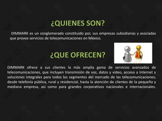 ¿QUIENES SON?
  DIMMARK es un conglomerado constituido por, sus empresas subsidiarias y asociadas
 que provee servicios de telecomunicaciones en México.



                          ¿QUE OFRECEN?
DIMMARK ofrece a sus clientes la más amplia gama de servicios avanzados de
telecomunicaciones, que incluyen transmisión de voz, datos y video, acceso a Internet y
soluciones integrales para todos los segmentos del mercado de las telecomunicaciones;
desde telefonía pública, rural y residencial, hasta la atención de clientes de la pequeña y
mediana empresa, así como para grandes corporativos nacionales e internacionales.
 